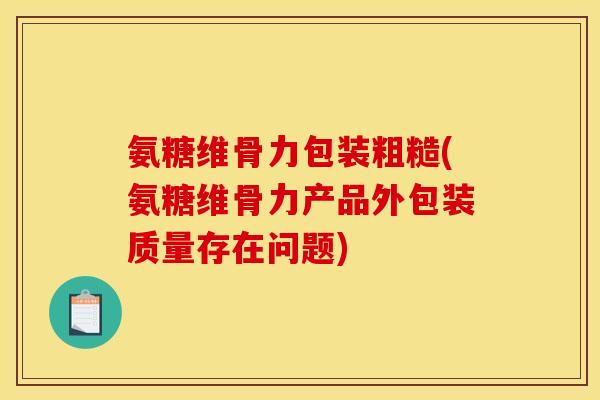 氨糖维骨力包装粗糙(氨糖维骨力产品外包装质量存在问题)
