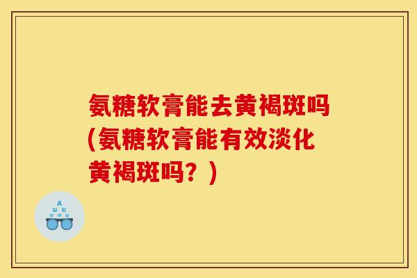 氨糖软膏能去黄褐斑吗(氨糖软膏能有效淡化黄褐斑吗？)
