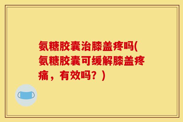 氨糖胶囊治膝盖疼吗(氨糖胶囊可缓解膝盖疼痛，有效吗？)