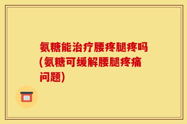 氨糖能治疗腰疼腿疼吗(氨糖可缓解腰腿疼痛问题)