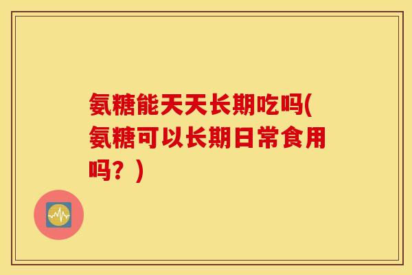 氨糖能天天长期吃吗(氨糖可以长期日常食用吗？)