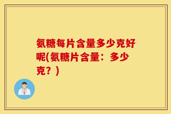 氨糖每片含量多少克好呢(氨糖片含量：多少克？)
