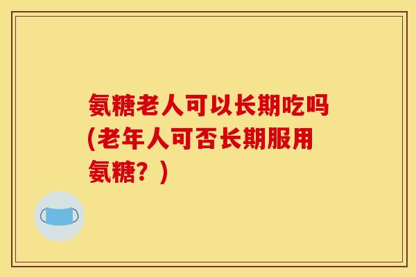 氨糖老人可以长期吃吗(老年人可否长期服用氨糖？)