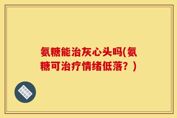 氨糖能治灰心头吗(氨糖可治疗情绪低落？)