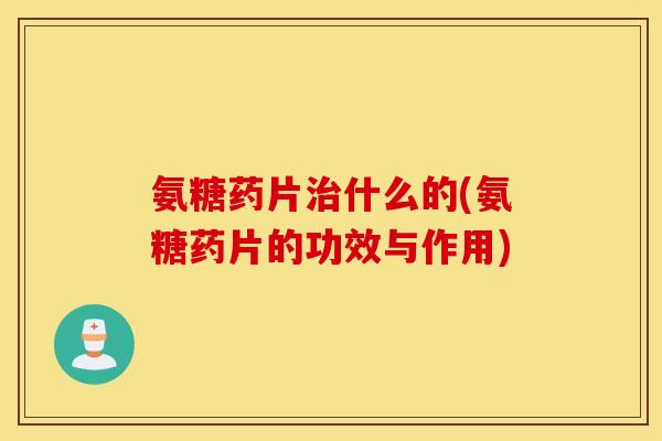 氨糖药片治什么的(氨糖药片的功效与作用)