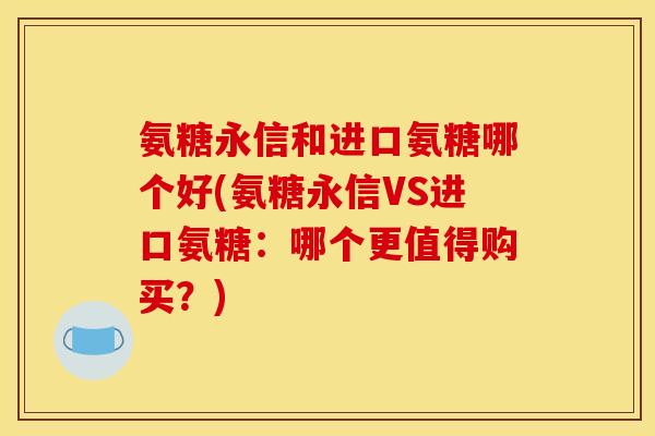 氨糖永信和进口氨糖哪个好(氨糖永信VS进口氨糖：哪个更值得购买？)