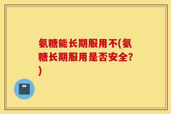 氨糖能长期服用不(氨糖长期服用是否安全？)