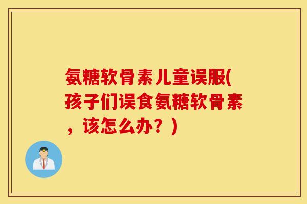 氨糖软骨素儿童误服(孩子们误食氨糖软骨素，该怎么办？)