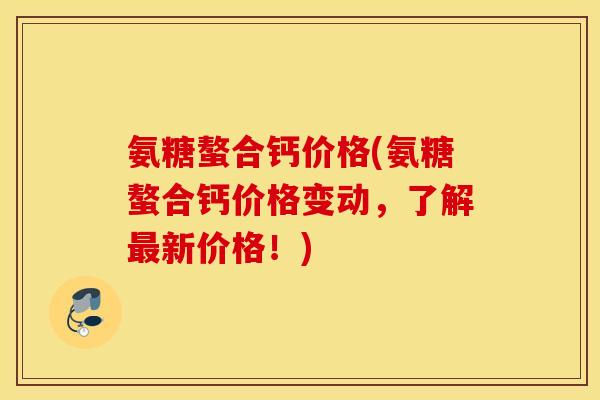 氨糖螯合钙价格(氨糖螯合钙价格变动，了解最新价格！)