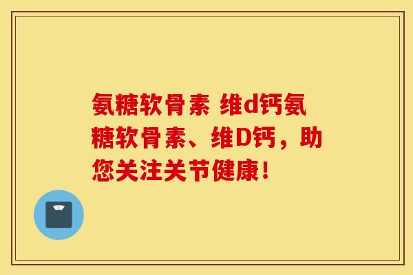 氨糖软骨素 维d钙氨糖软骨素、维D钙，助您关注关节健康！