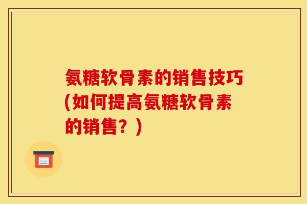 氨糖软骨素的销售技巧(如何提高氨糖软骨素的销售？)