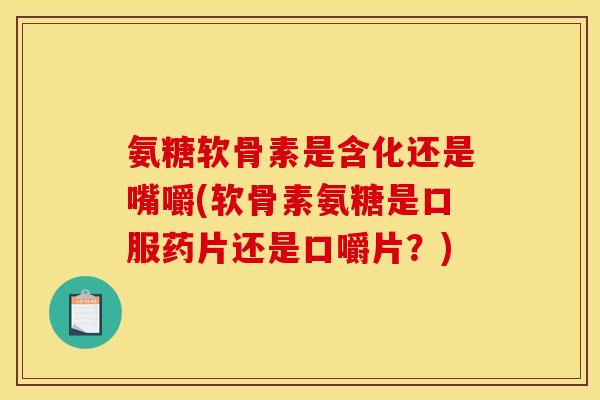 氨糖软骨素是含化还是嘴嚼(软骨素氨糖是口服药片还是口嚼片？)