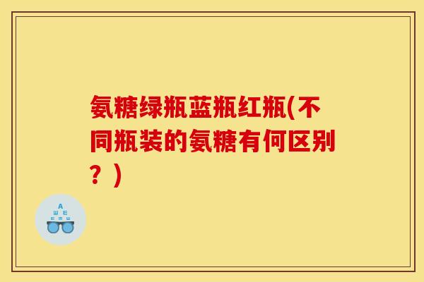 氨糖绿瓶蓝瓶红瓶(不同瓶装的氨糖有何区别？)