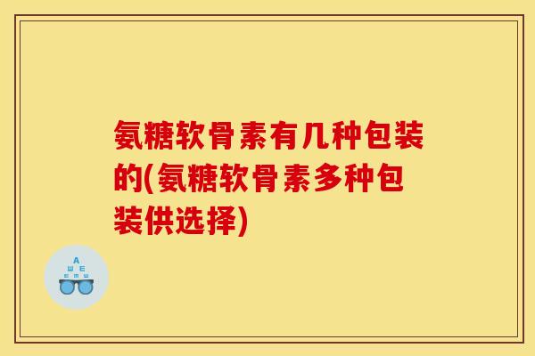 氨糖软骨素有几种包装的(氨糖软骨素多种包装供选择)