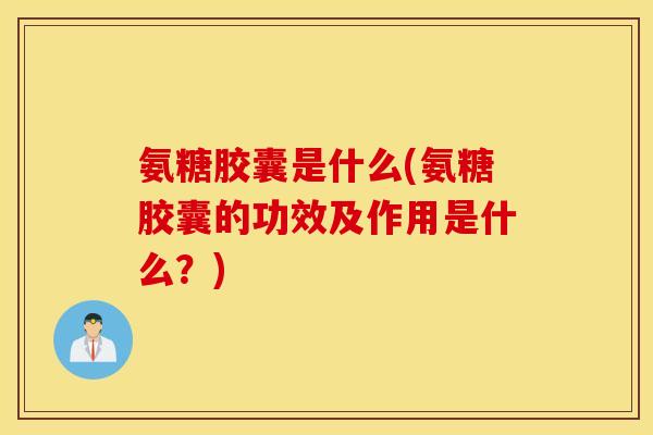 氨糖胶囊是什么(氨糖胶囊的功效及作用是什么？)