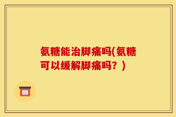 氨糖能治脚痛吗(氨糖可以缓解脚痛吗？)
