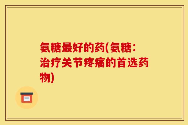 氨糖最好的药(氨糖：治疗关节疼痛的首选药物)