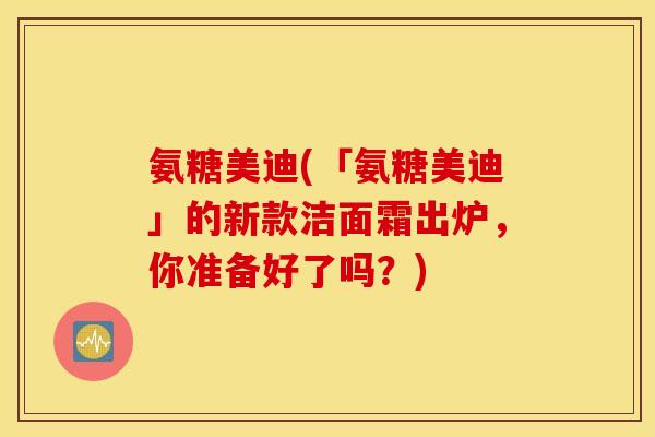 氨糖美迪(「氨糖美迪」的新款洁面霜出炉，你准备好了吗？)
