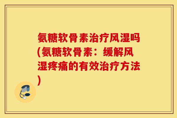 氨糖软骨素治疗风湿吗(氨糖软骨素：缓解风湿疼痛的有效治疗方法)
