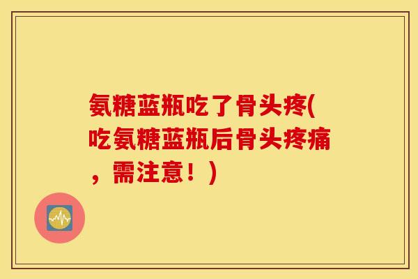 氨糖蓝瓶吃了骨头疼(吃氨糖蓝瓶后骨头疼痛，需注意！)