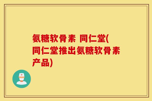 氨糖软骨素 同仁堂(同仁堂推出氨糖软骨素产品)