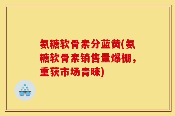 氨糖软骨素分蓝黄(氨糖软骨素销售量爆棚,重获市场青睐) 氨糖软骨素分蓝黄(氨糖软骨素销售量爆棚,重获市场青睐)