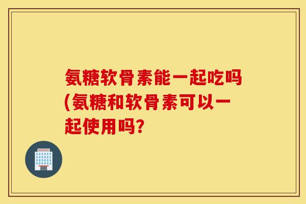 氨糖软骨素能一起吃吗(氨糖和软骨素可以一起使用吗？