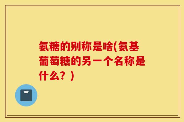 氨糖的别称是啥(氨基葡萄糖的另一个名称是什么？)