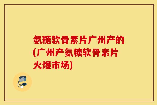 氨糖软骨素片广州产的(广州产氨糖软骨素片火爆市场)