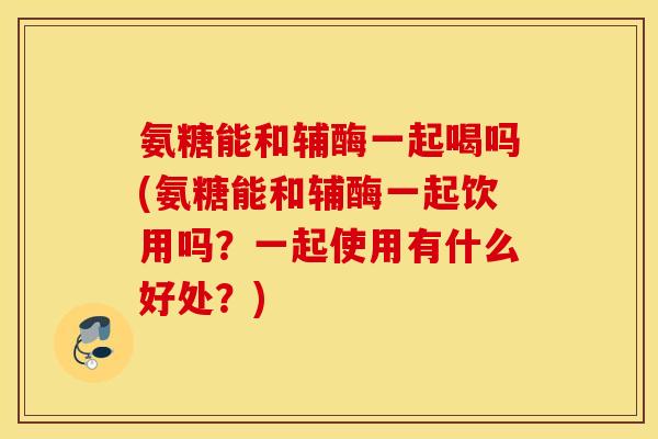 氨糖能和辅酶一起喝吗(氨糖能和辅酶一起饮用吗？一起使用有什么好处？)