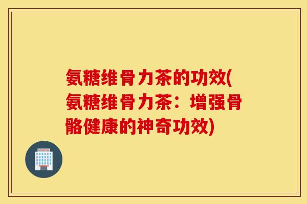 氨糖维骨力茶的功效(氨糖维骨力茶：增强骨骼健康的神奇功效)