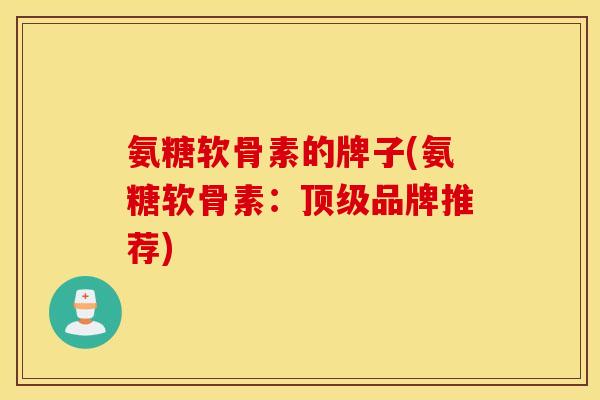 氨糖软骨素的牌子(氨糖软骨素:顶级品牌推荐) 氨糖软骨素的牌子(氨糖软骨素:顶级品牌推荐)