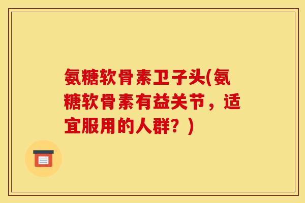 氨糖软骨素卫子头(氨糖软骨素有益关节，适宜服用的人群？)