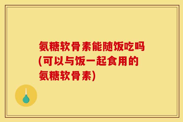 氨糖软骨素能随饭吃吗(可以与饭一起食用的氨糖软骨素)