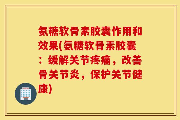 氨糖软骨素胶囊作用和效果(氨糖软骨素胶囊：缓解关节疼痛，改善骨关节炎，保护关节健康)