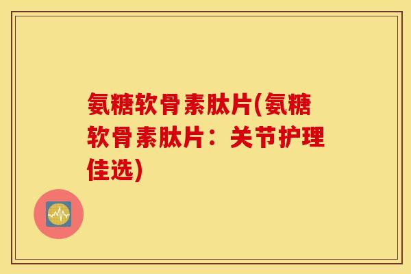 氨糖软骨素肽片(氨糖软骨素肽片：关节护理佳选)