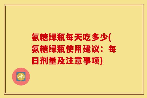 氨糖绿瓶每天吃多少(氨糖绿瓶使用建议：每日剂量及注意事项)