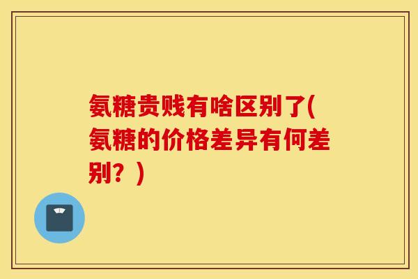 氨糖贵贱有啥区别了(氨糖的价格差异有何差别?) 氨糖贵贱有啥区别了(氨糖的价格差异有何差别?)