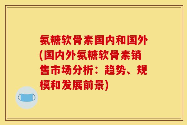 氨糖软骨素国内和国外(国内外氨糖软骨素销售市场分析：趋势、规模和发展前景)