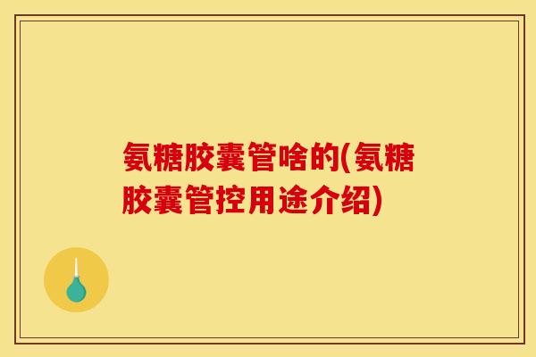 氨糖胶囊管啥的(氨糖胶囊管控用途介绍)