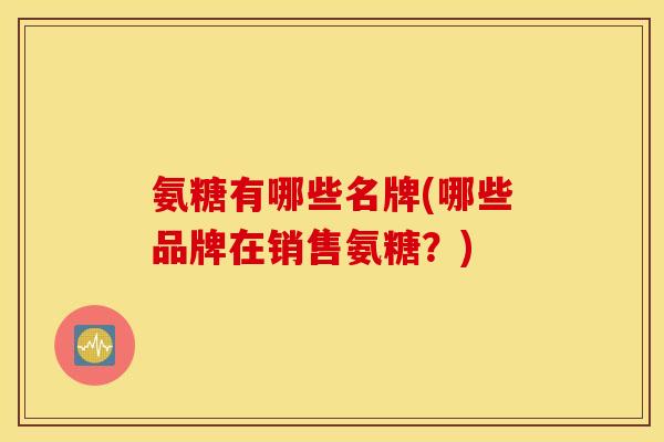 氨糖有哪些名牌(哪些品牌在销售氨糖？)