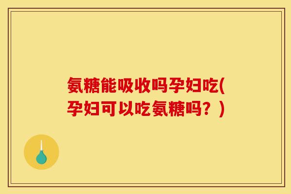 氨糖能吸收吗孕妇吃(孕妇可以吃氨糖吗？)