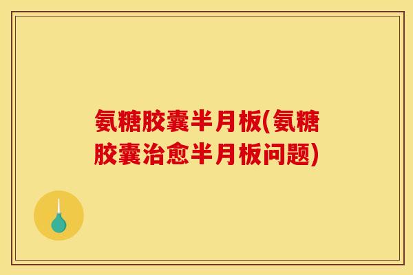 氨糖胶囊半月板(氨糖胶囊治愈半月板问题)