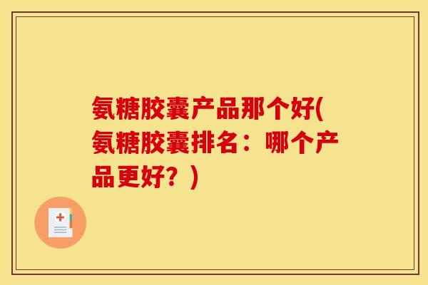 氨糖胶囊产品那个好(氨糖胶囊排名：哪个产品更好？)