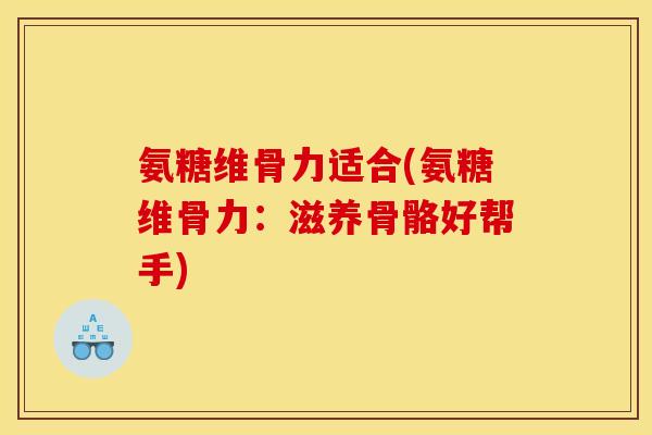 氨糖维骨力适合(氨糖维骨力：滋养骨骼好帮手)