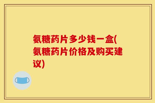 氨糖药片多少钱一盒(氨糖药片价格及购买建议)