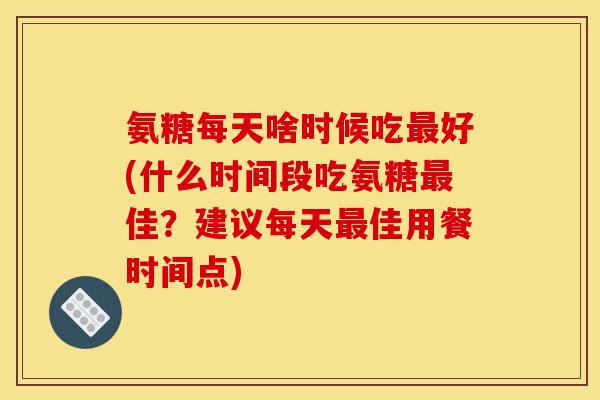 氨糖每天啥时候吃最好(什么时间段吃氨糖最佳？建议每天最佳用餐时间点)