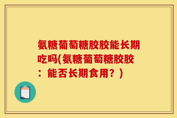 氨糖葡萄糖胶胶能长期吃吗(氨糖葡萄糖胶胶：能否长期食用？)