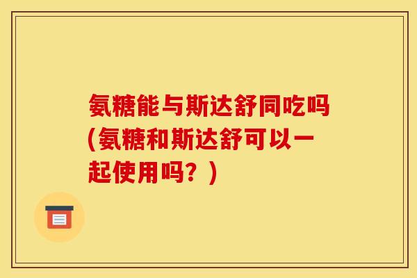 氨糖能与斯达舒同吃吗(氨糖和斯达舒可以一起使用吗？)