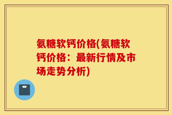 氨糖软钙价格(氨糖软钙价格：最新行情及市场走势分析)